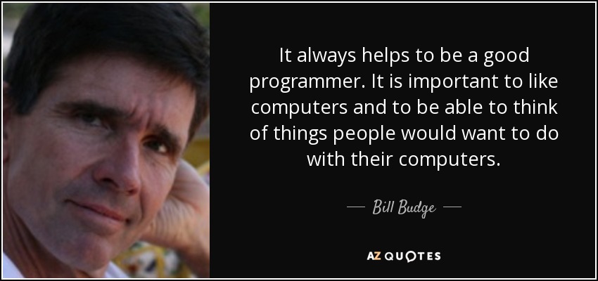 It always helps to be a good programmer. It is important to like computers and to be able to think of things people would want to do with their computers. - Bill Budge