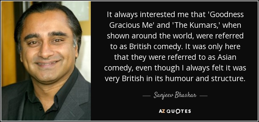 It always interested me that 'Goodness Gracious Me' and 'The Kumars,' when shown around the world, were referred to as British comedy. It was only here that they were referred to as Asian comedy, even though I always felt it was very British in its humour and structure. - Sanjeev Bhaskar