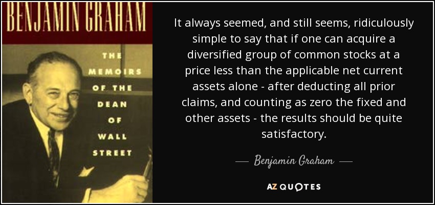 It always seemed, and still seems, ridiculously simple to say that if one can acquire a diversified group of common stocks at a price less than the applicable net current assets alone - after deducting all prior claims, and counting as zero the fixed and other assets - the results should be quite satisfactory. - Benjamin Graham