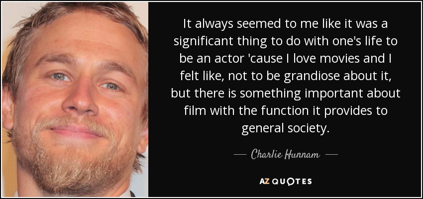 It always seemed to me like it was a significant thing to do with one's life to be an actor 'cause I love movies and I felt like, not to be grandiose about it, but there is something important about film with the function it provides to general society. - Charlie Hunnam