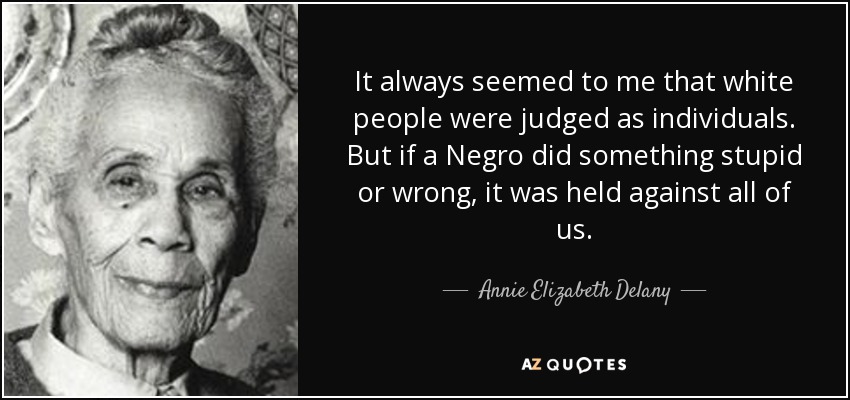 It always seemed to me that white people were judged as individuals. But if a Negro did something stupid or wrong, it was held against all of us. - Annie Elizabeth Delany