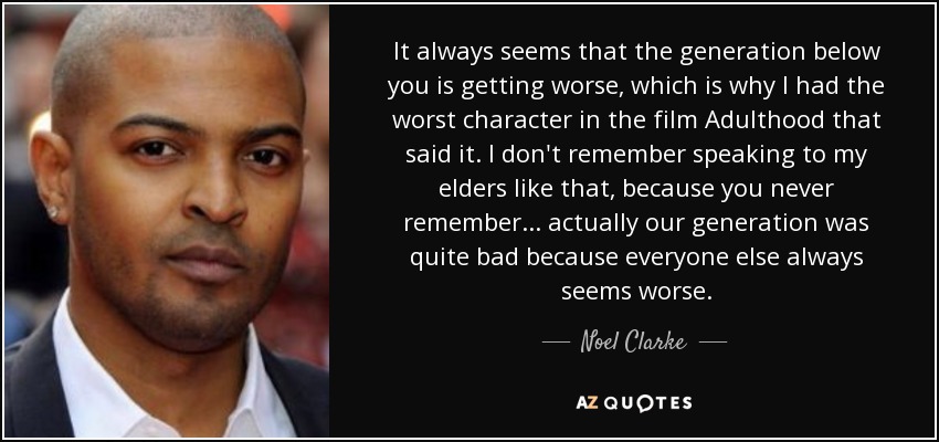 It always seems that the generation below you is getting worse, which is why I had the worst character in the film Adulthood that said it. I don't remember speaking to my elders like that, because you never remember... actually our generation was quite bad because everyone else always seems worse. - Noel Clarke