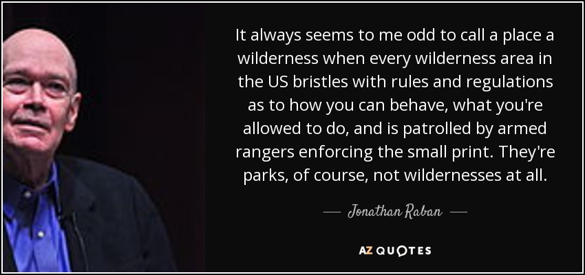 It always seems to me odd to call a place a wilderness when every wilderness area in the US bristles with rules and regulations as to how you can behave, what you're allowed to do, and is patrolled by armed rangers enforcing the small print. They're parks, of course, not wildernesses at all. - Jonathan Raban