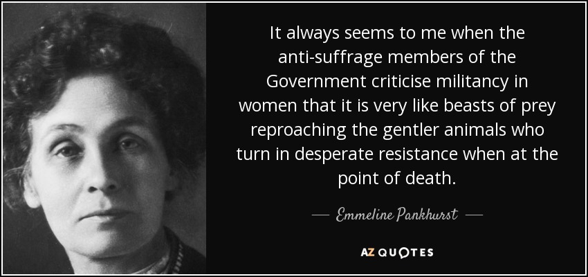 It always seems to me when the anti-suffrage members of the Government criticise militancy in women that it is very like beasts of prey reproaching the gentler animals who turn in desperate resistance when at the point of death. - Emmeline Pankhurst