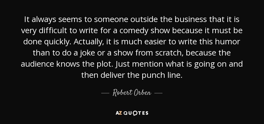 It always seems to someone outside the business that it is very difficult to write for a comedy show because it must be done quickly. Actually, it is much easier to write this humor than to do a joke or a show from scratch, because the audience knows the plot. Just mention what is going on and then deliver the punch line. - Robert Orben