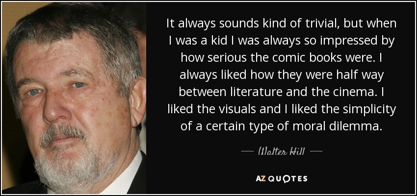 It always sounds kind of trivial, but when I was a kid I was always so impressed by how serious the comic books were. I always liked how they were half way between literature and the cinema. I liked the visuals and I liked the simplicity of a certain type of moral dilemma. - Walter Hill