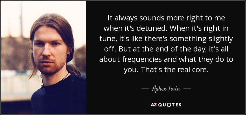 It always sounds more right to me when it's detuned. When it's right in tune, it's like there's something slightly off. But at the end of the day, it's all about frequencies and what they do to you. That's the real core. - Aphex Twin