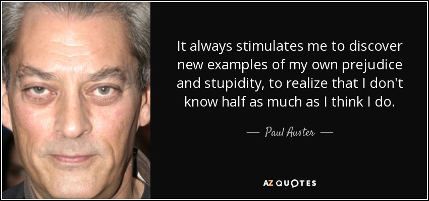 It always stimulates me to discover new examples of my own prejudice and stupidity, to realize that I don't know half as much as I think I do. - Paul Auster