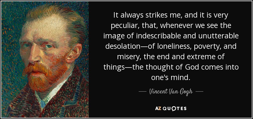 It always strikes me, and it is very peculiar, that, whenever we see the image of indescribable and unutterable desolation—of loneliness, poverty, and misery, the end and extreme of things—the thought of God comes into one's mind. - Vincent Van Gogh