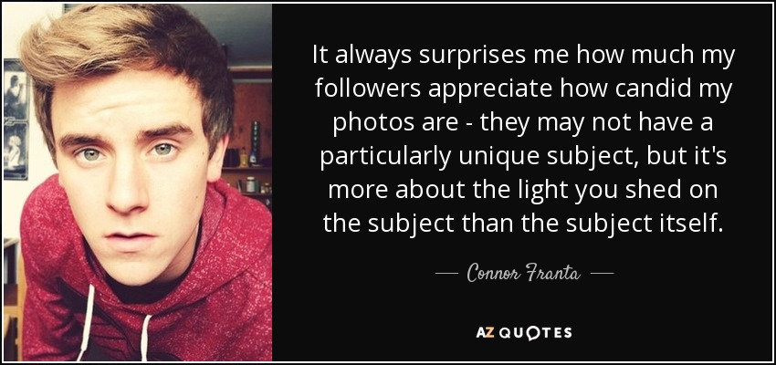 It always surprises me how much my followers appreciate how candid my photos are - they may not have a particularly unique subject, but it's more about the light you shed on the subject than the subject itself. - Connor Franta