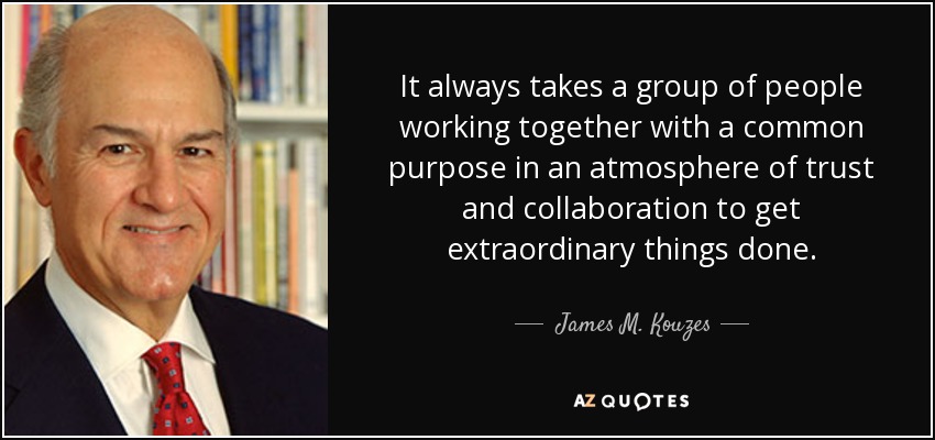 It always takes a group of people working together with a common purpose in an atmosphere of trust and collaboration to get extraordinary things done. - James M. Kouzes