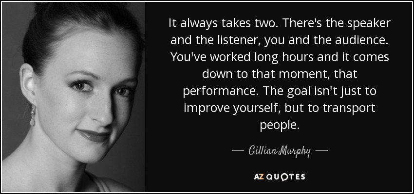 It always takes two. There's the speaker and the listener, you and the audience. You've worked long hours and it comes down to that moment, that performance. The goal isn't just to improve yourself, but to transport people. - Gillian Murphy