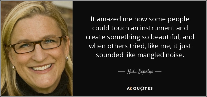 It amazed me how some people could touch an instrument and create something so beautiful, and when others tried, like me, it just sounded like mangled noise. - Ruta Sepetys