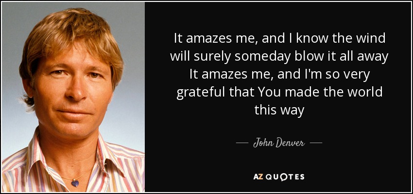 It amazes me, and I know the wind will surely someday blow it all away It amazes me, and I'm so very grateful that You made the world this way - John Denver