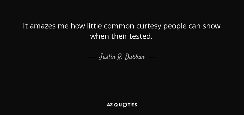 It amazes me how little common curtesy people can show when their tested. - Justin R. Durban