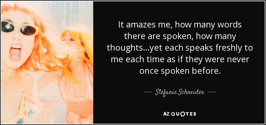 It amazes me, how many words there are spoken, how many thoughts...yet each speaks freshly to me each time as if they were never once spoken before. - Stefanie Schneider