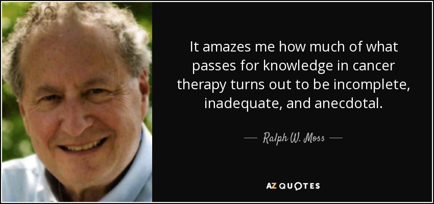 It amazes me how much of what passes for knowledge in cancer therapy turns out to be incomplete, inadequate, and anecdotal. - Ralph W. Moss