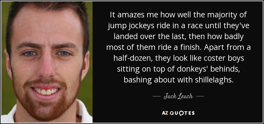 It amazes me how well the majority of jump jockeys ride in a race until they've landed over the last, then how badly most of them ride a finish. Apart from a half-dozen, they look like coster boys sitting on top of donkeys' behinds, bashing about with shillelaghs. - Jack Leach