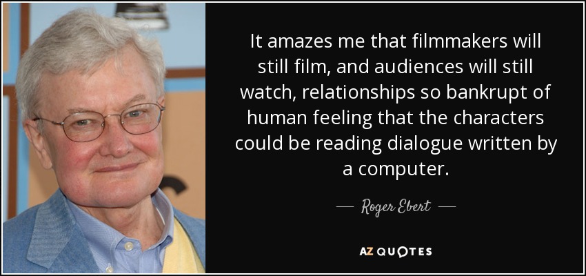 It amazes me that filmmakers will still film, and audiences will still watch, relationships so bankrupt of human feeling that the characters could be reading dialogue written by a computer. - Roger Ebert