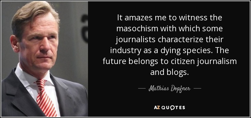 It amazes me to witness the masochism with which some journalists characterize their industry as a dying species. The future belongs to citizen journalism and blogs. - Mathias Dopfner