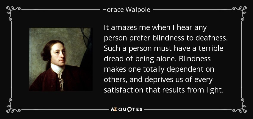 It amazes me when I hear any person prefer blindness to deafness. Such a person must have a terrible dread of being alone. Blindness makes one totally dependent on others, and deprives us of every satisfaction that results from light. - Horace Walpole