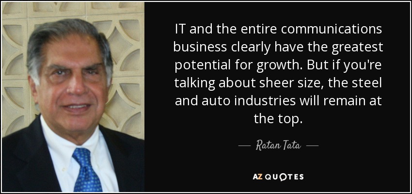 IT and the entire communications business clearly have the greatest potential for growth. But if you're talking about sheer size, the steel and auto industries will remain at the top. - Ratan Tata