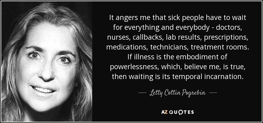 It angers me that sick people have to wait for everything and everybody - doctors, nurses, callbacks, lab results, prescriptions, medications, technicians, treatment rooms. If illness is the embodiment of powerlessness, which, believe me, is true, then waiting is its temporal incarnation. - Letty Cottin Pogrebin