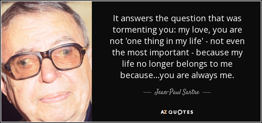 It answers the question that was tormenting you: my love, you are not 'one thing in my life' - not even the most important - because my life no longer belongs to me because...you are always me. - Jean-Paul Sartre