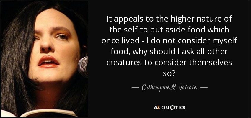 It appeals to the higher nature of the self to put aside food which once lived - I do not consider myself food, why should I ask all other creatures to consider themselves so? - Catherynne M. Valente