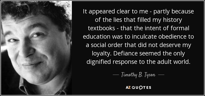 It appeared clear to me - partly because of the lies that filled my history textbooks - that the intent of formal education was to inculcate obedience to a social order that did not deserve my loyalty. Defiance seemed the only dignified response to the adult world. - Timothy B. Tyson