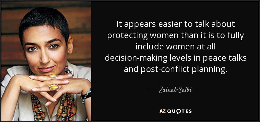 It appears easier to talk about protecting women than it is to fully include women at all decision-making levels in peace talks and post-conflict planning. - Zainab Salbi