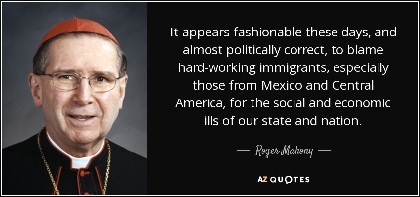 It appears fashionable these days, and almost politically correct, to blame hard-working immigrants, especially those from Mexico and Central America, for the social and economic ills of our state and nation. - Roger Mahony