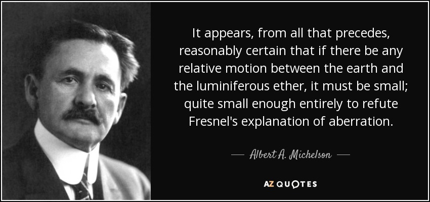 It appears, from all that precedes, reasonably certain that if there be any relative motion between the earth and the luminiferous ether, it must be small; quite small enough entirely to refute Fresnel's explanation of aberration. - Albert A. Michelson