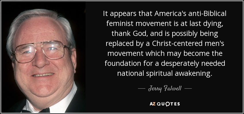 It appears that America's anti-Biblical feminist movement is at last dying, thank God, and is possibly being replaced by a Christ-centered men's movement which may become the foundation for a desperately needed national spiritual awakening. - Jerry Falwell