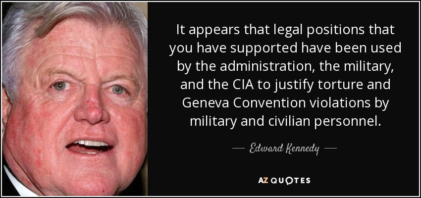 It appears that legal positions that you have supported have been used by the administration, the military, and the CIA to justify torture and Geneva Convention violations by military and civilian personnel. - Edward Kennedy
