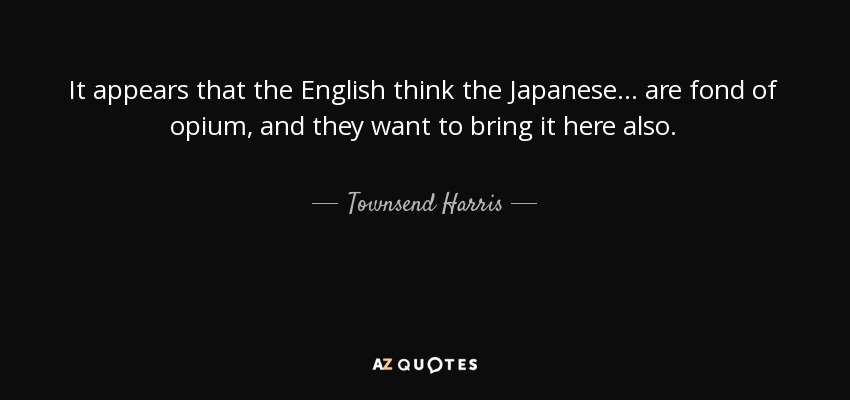 It appears that the English think the Japanese... are fond of opium, and they want to bring it here also. - Townsend Harris