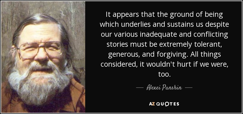 It appears that the ground of being which underlies and sustains us despite our various inadequate and conflicting stories must be extremely tolerant, generous, and forgiving. All things considered, it wouldn't hurt if we were, too. - Alexei Panshin