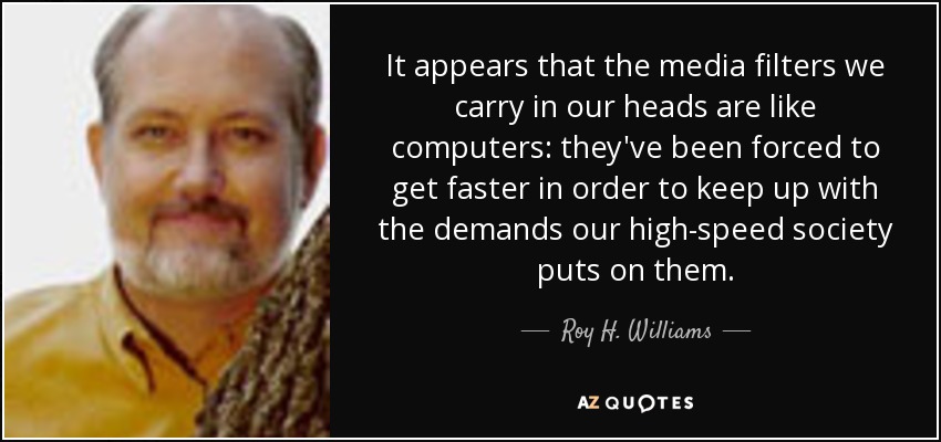 It appears that the media filters we carry in our heads are like computers: they've been forced to get faster in order to keep up with the demands our high-speed society puts on them. - Roy H. Williams