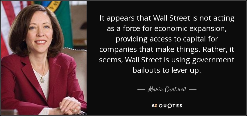 It appears that Wall Street is not acting as a force for economic expansion, providing access to capital for companies that make things. Rather, it seems, Wall Street is using government bailouts to lever up. - Maria Cantwell