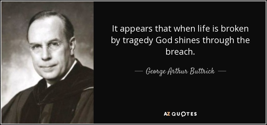 It appears that when life is broken by tragedy God shines through the breach. - George Arthur Buttrick