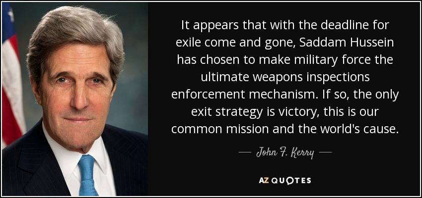 It appears that with the deadline for exile come and gone, Saddam Hussein has chosen to make military force the ultimate weapons inspections enforcement mechanism. If so, the only exit strategy is victory, this is our common mission and the world's cause. - John F. Kerry