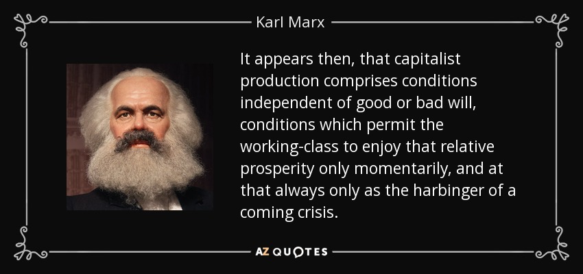 It appears then, that capitalist production comprises conditions independent of good or bad will, conditions which permit the working-class to enjoy that relative prosperity only momentarily, and at that always only as the harbinger of a coming crisis. - Karl Marx