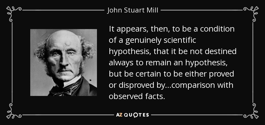 It appears, then, to be a condition of a genuinely scientific hypothesis, that it be not destined always to remain an hypothesis, but be certain to be either proved or disproved by.. .comparison with observed facts. - John Stuart Mill