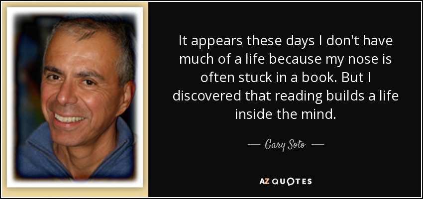 It appears these days I don't have much of a life because my nose is often stuck in a book. But I discovered that reading builds a life inside the mind. - Gary Soto