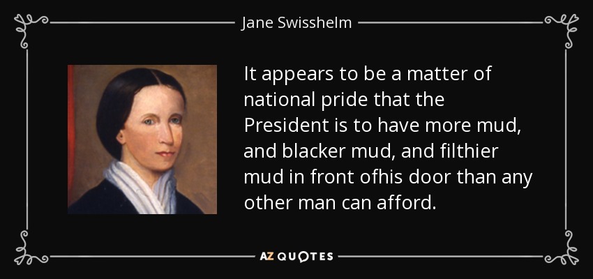 It appears to be a matter of national pride that the President is to have more mud, and blacker mud, and filthier mud in front ofhis door than any other man can afford. - Jane Swisshelm