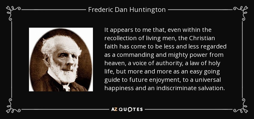 It appears to me that, even within the recollection of living men, the Christian faith has come to be less and less regarded as a commanding and mighty power from heaven, a voice of authority, a law of holy life, but more and more as an easy going guide to future enjoyment, to a universal happiness and an indiscriminate salvation. - Frederic Dan Huntington