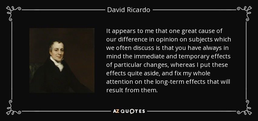 It appears to me that one great cause of our difference in opinion on subjects which we often discuss is that you have always in mind the immediate and temporary effects of particular changes, whereas I put these effects quite aside, and fix my whole attention on the long-term effects that will result from them. - David Ricardo