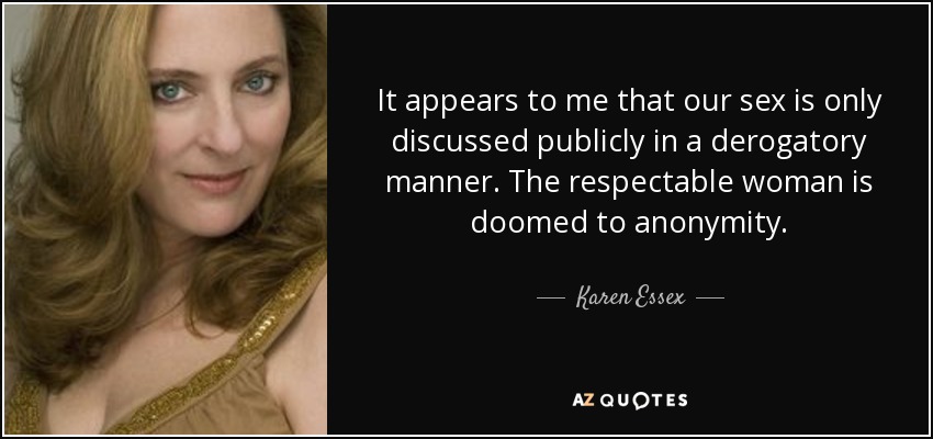 It appears to me that our sex is only discussed publicly in a derogatory manner. The respectable woman is doomed to anonymity. - Karen Essex
