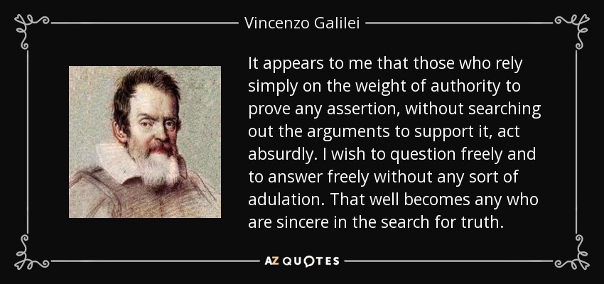 It appears to me that those who rely simply on the weight of authority to prove any assertion, without searching out the arguments to support it, act absurdly. I wish to question freely and to answer freely without any sort of adulation. That well becomes any who are sincere in the search for truth. - Vincenzo Galilei