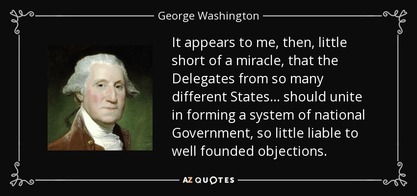 It appears to me, then, little short of a miracle, that the Delegates from so many different States . . . should unite in forming a system of national Government, so little liable to well founded objections. - George Washington